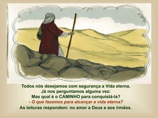 Todos nós desejamos com segurança a Vida eterna.
Já nos perguntamos alguma vez:
Mas qual é o CAMINHO para conquistá-la?
- O que fazemos para alcançar a vida eterna?
As leituras respondem: no amor a Deus e aos irmãos.
 