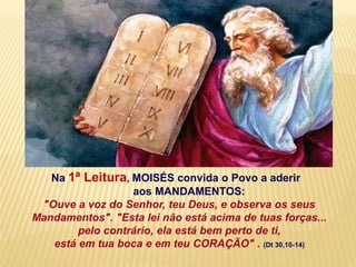Na 1ª Leitura, MOISÉS convida o Povo a aderir
aos MANDAMENTOS:
"Ouve a voz do Senhor, teu Deus, e observa os seus
Mandamentos". "Esta lei não está acima de tuas forças...
pelo contrário, ela está bem perto de ti,
está em tua boca e em teu CORAÇÃO" . (Dt 30,10-14)
 