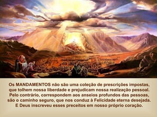 Os MANDAMENTOS não são uma coleção de prescrições impostas,
que tolhem nossa liberdade e prejudicam nossa realização pessoal.
Pelo contrário, correspondem aos anseios profundos das pessoas,
são o caminho seguro, que nos conduz à Felicidade eterna desejada.
E Deus inscreveu esses preceitos em nosso próprio coração.
 