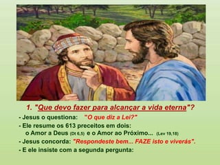 1. "Que devo fazer para alcançar a vida eterna"?
- Jesus o questiona: "O que diz a Lei?"
- Ele resume os 613 preceitos em dois:
o Amor a Deus (Dt 6,5) e o Amor ao Próximo... (Lev 19,18)
- Jesus concorda: "Respondeste bem... FAZE isto e viverás".
- E ele insiste com a segunda pergunta:
 