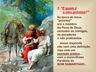 2. "E quem é
o meu próximo?"
Na época de Jesus,
"próximo"
era o membro
do Povo de Deus;
excluíam os inimigos,
os pecadores
e não praticantes.
Jesus responde
não com uma definição,
mas com um
exemplo prático...
com a maravilhosa
Parábola do
BOM SAMARITANO...
 