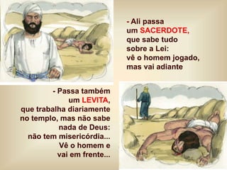 - Ali passa
um SACERDOTE,
que sabe tudo
sobre a Lei:
vê o homem jogado,
mas vai adiante
- Passa também
um LEVITA,
que trabalha diariamente
no templo, mas não sabe
nada de Deus:
não tem misericórdia...
Vê o homem e
vai em frente...
 