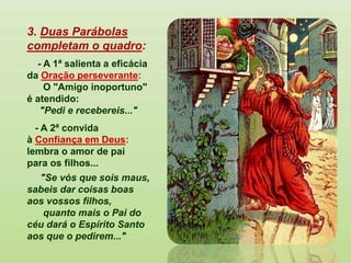 3. Duas Parábolas
completam o quadro:
- A 1ª salienta a eficácia
da Oração perseverante:
O "Amigo inoportuno"
é atendido:
"Pedi e recebereis..."
- A 2ª convida
à Confiança em Deus:
lembra o amor de pai
para os filhos...
"Se vós que sois maus,
sabeis dar coisas boas
aos vossos filhos,
quanto mais o Pai do
céu dará o Espírito Santo
aos que o pedirem..."
 
