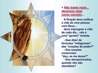 + Não basta rezar...
devemos rezar
como convém...
A Oração deve unificar
a vida de uma pessoa
com Deus...
deve impregnar a vida
de cada dia... não é
uma "gaveta" isolada.
- Que dizer de
fórmulas "milagrosas",
das "orações de poder?"
- Das orações
comerciais:
"dou, se me deres?"
- Dos decepcionados,
quando não são
atendidos?
 