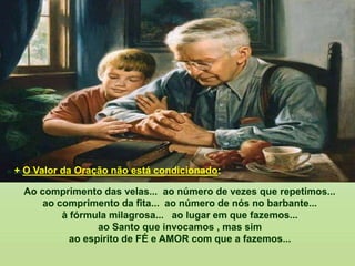 Ao comprimento das velas... ao número de vezes que repetimos...
ao comprimento da fita... ao número de nós no barbante...
à fórmula milagrosa... ao lugar em que fazemos...
ao Santo que invocamos , mas sim
ao espírito de FÉ e AMOR com que a fazemos...
+ O Valor da Oração não está condicionado:
 