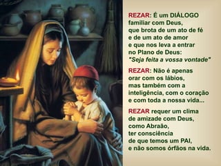 REZAR: É um DIÁLOGO
familiar com Deus,
que brota de um ato de fé
e de um ato de amor
e que nos leva a entrar
no Plano de Deus:
"Seja feita a vossa vontade"
REZAR: Não é apenas
orar com os lábios,
mas também com a
inteligência, com o coração
e com toda a nossa vida...
REZAR requer um clima
de amizade com Deus,
como Abraão,
ter consciência
de que temos um PAI,
e não somos órfãos na vida.
 