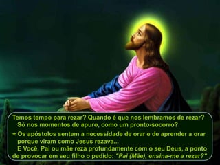 Temos tempo para rezar? Quando é que nos lembramos de rezar?
Só nos momentos de apuro, como um pronto-socorro?
+ Os apóstolos sentem a necessidade de orar e de aprender a orar
porque viram como Jesus rezava...
E Você, Pai ou mãe reza profundamente com o seu Deus, a ponto
de provocar em seu filho o pedido: "Pai (Mãe), ensina-me a rezar?"
 