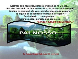 Pe. Antônio Geraldo Dalla Costa CS - 24.07.2022
Estamos aqui reunidos, porque acreditamos na Oração...
- Ela está marcando de fato a nossa vida, de modo a impressionar
também os que aqui não vem, percebendo em nós a alegria
de alguém se encontrou com Deus na oração?
Se ainda não o conseguimos...
façamos nossa, a oração dos apóstolos:
"Senhor, ensina-nos a rezar..."
 
