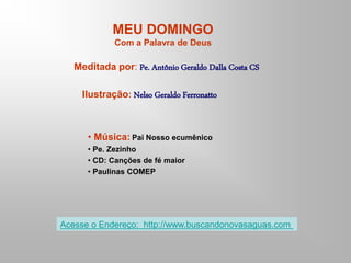 MEU DOMINGO
Com a Palavra de Deus
Meditada por: Pe. Antônio Geraldo Dalla Costa CS
Ilustração: Nelso Geraldo Ferronatto
• Música: Pai Nosso ecumênico
• Pe. Zezinho
• CD: Canções de fé maior
• Paulinas COMEP
Acesse o Endereço: http://www.buscandonovasaguas.com
 