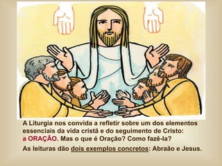 A Liturgia nos convida a refletir sobre um dos elementos
essenciais da vida cristã e do seguimento de Cristo:
a ORAÇÃO. Mas o que é Oração? Como fazê-la?
As leituras dão dois exemplos concretos: Abraão e Jesus.
 