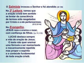 Na 2ª Leitura, vemos que
a oração cristã tem sentido
se brotar da consciência
de termos sido resgatados
por Cristo e a ele pertencermos.
(Cl 2,12-14)
No Evangelho,
JESUS reza e ensina a rezar,
com confiança de filhos. (Lc 11,1-13)
LUCAS destaca sempre
a vida de oração de Jesus.
O texto não quer ensinar
uma fórmula a ser memorizada
e mecanicamente repetida
mas propor o espírito
e o conteúdo fundamental
de toda oração cristã.
O Salmista invocou o Senhor e foi atendido. (Sl 138)
 
