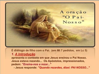 É diálogo de filho com o Pai. (em Mt 7 pedidos, em Lc 5)
1. A Introdução
apresenta o contexto em que Jesus ensinou o Pai Nosso.
Jesus estava rezando... Os Apóstolos, impressionados,
pedem: "Ensina-nos a rezar..."
- Jesus responde: "Quando rezardes, dizei: PAI NOSSO..."
 