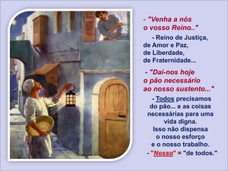 - "Venha a nós
o vosso Reino.."
- Reino de Justiça,
de Amor e Paz,
de Liberdade,
de Fraternidade...
- "Dai-nos hoje
o pão necessário
ao nosso sustento..."
- Todos precisamos
do pão... e as coisas
necessárias para uma
vida digna.
Isso não dispensa
o nosso esforço
e o nosso trabalho.
- "Nosso" = "de todos."
 