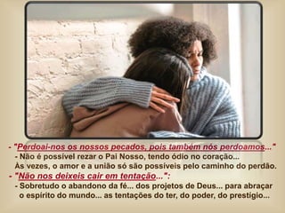 - "Perdoai-nos os nossos pecados, pois também nós perdoamos..."
- Não é possível rezar o Pai Nosso, tendo ódio no coração...
Às vezes, o amor e a união só são possíveis pelo caminho do perdão.
- "Não nos deixeis cair em tentação...":
- Sobretudo o abandono da fé... dos projetos de Deus... para abraçar
o espírito do mundo... as tentações do ter, do poder, do prestígio...
 