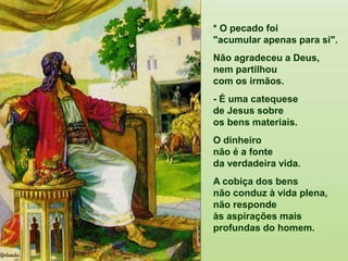 * O pecado foi "acumular apenas para si".
Não agradeceu a Deus,
nem partilhou com os irmãos.
- É uma catequese de Jesus sobre os bens materiais.
O dinheiro não é
a fonte da verdadeira vida.
A cobiça dos bens
não conduz à vida plena,
não responde às aspirações mais profundas do homem.
* O pecado foi
"acumular apenas para si".
Não agradeceu a Deus,
nem partilhou
com os irmãos.
- É uma catequese
de Jesus sobre
os bens materiais.
O dinheiro
não é a fonte
da verdadeira vida.
A cobiça dos bens
não conduz à vida plena,
não responde
às aspirações mais
profundas do homem.
 