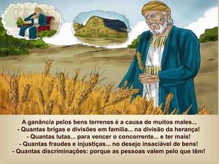 A ganância pelos bens terrenos é a causa de muitos males...
- Quantas brigas e divisões em família... na divisão da herança!
- Quantas lutas... para vencer o concorrente... e ter mais!
- Quantas fraudes e injustiças... no desejo insaciável de bens!
- Quantas discriminações: porque as pessoas valem pelo que têm!
 