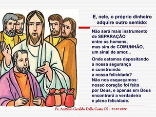 E, nele, o próprio dinheiro
adquire outro sentido:
Não será mais instrumento
de SEPARAÇÃO
entre os homens,
mas sim de COMUNHÃO,
um sinal de amor...
Onde estamos depositando
a nossa segurança
e construindo
a nossa felicidade?
Não nos esqueçamos:
nosso coração foi feito
por Deus, e apenas em Deus
encontrará a verdadeira
e plena felicidade.
Pe. Antônio Geraldo Dalla Costa CS - 31.07.2022
 