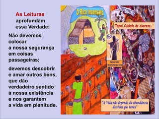 As Leituras
aprofundam
essa Verdade:
Não devemos
colocar
a nossa segurança
em coisas
passageiras;
devemos descobrir
e amar outros bens,
que dão
verdadeiro sentido
à nossa existência
e nos garantem
a vida em plenitude.
 