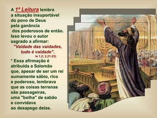 A 1ª Leitura lembra
a situação insuportável
do povo de Deus
pela ganância
dos poderosos de então.
Isso levou o autor
sagrado a afirmar:
"Vaidade das vaidades,
tudo é vaidade".
le 1,2; 2,21-23)
* Essa afirmação é
atribuída a Salomão
que, apesar de ser um rei
sumamente sábio, rico
e poderoso, lembrava
que as coisas terrenas
são passageiras,
uma "bolha" de sabão
e convidava
ao desapego delas.
 
