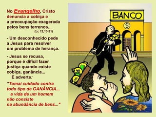 No Evangelho, Cristo
denuncia a cobiça e
a preocupação exagerada
pelos bens terrenos...
(Lc 12,13-21)
- Um desconhecido pede
a Jesus para resolver
um problema de herança.
- Jesus se recusa,
porque é difícil fazer
justiça quando existe
cobiça, ganância...
E adverte:
"Tomai cuidado contra
todo tipo de GANÂNCIA...
a vida de um homem
não consiste
na abundância de bens..."
 