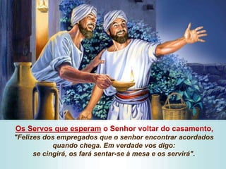 Os Servos que esperam o Senhor voltar do casamento,
"Felizes dos empregados que o senhor encontrar acordados
quando chega. Em verdade vos digo:
se cingirá, os fará sentar-se à mesa e os servirá".
 