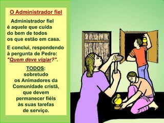 O Administrador fiel
Administrador fiel
é aquele que cuida
do bem de todos
os que estão em casa.
E conclui, respondendo
à pergunta de Pedro:
"Quem deve vigiar?".
TODOS:
sobretudo
os Animadores da
Comunidade cristã,
que devem
permanecer fiéis
às suas tarefas
de serviço.
 