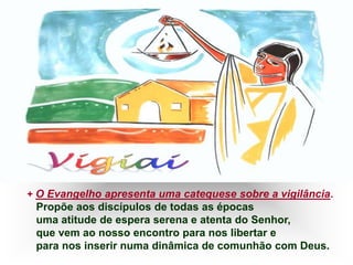 + O Evangelho apresenta uma catequese sobre a vigilância.
Propõe aos discípulos de todas as épocas
uma atitude de espera serena e atenta do Senhor,
que vem ao nosso encontro para nos libertar e
para nos inserir numa dinâmica de comunhão com Deus.
 