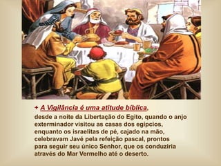+ A Vigilância é uma atitude bíblica,
desde a noite da Libertação do Egito, quando o anjo
exterminador visitou as casas dos egípcios,
enquanto os israelitas de pé, cajado na mão,
celebravam Javé pela refeição pascal, prontos
para seguir seu único Senhor, que os conduziria
através do Mar Vermelho até o deserto.
 