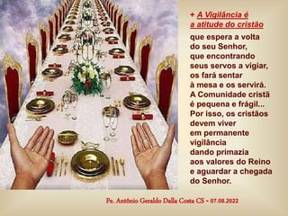 + A Vigilância é
a atitude do cristão
que espera a volta
do seu Senhor,
que encontrando
seus servos a vigiar,
os fará sentar
à mesa e os servirá.
A Comunidade cristã
é pequena e frágil...
Por isso, os cristãos
devem viver
em permanente
vigilância
dando primazia
aos valores do Reino
e aguardar a chegada
do Senhor.
Pe. Antônio Geraldo Dalla Costa CS - 07.08.2022
 