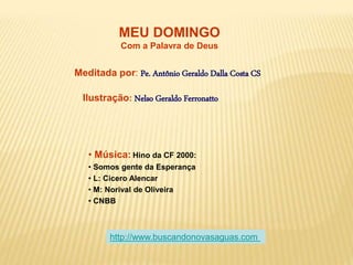 MEU DOMINGO
Com a Palavra de Deus
Meditada por: Pe. Antônio Geraldo Dalla Costa CS
Ilustração: Nelso Geraldo Ferronatto
• Música: Hino da CF 2000:
• Somos gente da Esperança
• L: Cicero Alencar
• M: Norival de Oliveira
• CNBB
http://www.buscandonovasaguas.com
 