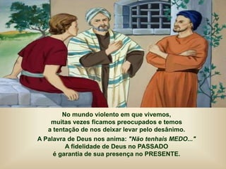 No mundo violento em que vivemos,
muitas vezes ficamos preocupados e temos
a tentação de nos deixar levar pelo desânimo.
A Palavra de Deus nos anima: "Não tenhais MEDO..."
A fidelidade de Deus no PASSADO
é garantia de sua presença no PRESENTE.
 