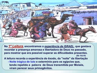 Na 1ª Leitura, encontramos a experiência de ISRAEL, que gostava
recordar a presença amorosa e libertadora de Deus no passado,
para mostrar que era possível superar as dificuldades presentes.
(Sb 18,6-9)
A leitura recorda a experiência do êxodo, da "noite" da libertação
- Noite trágica de luto e extermínio para os egípcios que,
tendo repelido a palavra de Deus transmitida por Moisés,
viram perecer seus primogênitos.
 