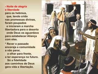 - Noite de alegria
e liberdade
para os hebreus,
que, tendo crido
nas promessas divinas,
foram poupados
e iniciaram a marcha
libertadora para o deserto
onde Deus os aguardava
para estabelecer Aliança
com eles.
* Rever o passado
encoraja a comunidade
a não parar,
a olhar para frente,
a ter esperança no futuro.
Só a fidelidade
aos caminhos de Deus
gera vida e libertação.
 