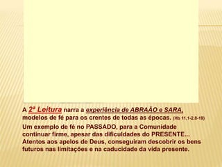 A 2ª Leitura narra a experiência de ABRAÃO e SARA,
modelos de fé para os crentes de todas as épocas. (Hb 11,1-2.8-19)
Um exemplo de fé no PASSADO, para a Comunidade
continuar firme, apesar das dificuldades do PRESENTE...
Atentos aos apelos de Deus, conseguiram descobrir os bens
futuros nas limitações e na caducidade da vida presente.
 