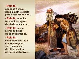 - Pela fé,
obedece a Deus,
deixa a pátria e parte
para o desconhecido...
- Pela fé, acredita
ter um filho, apesar
da idade avançada...
- Pela fé, aceita
a ordem divina
de sacrificar Isaac.
- Pela fé,
caminhou pela vida
como peregrino,
sem desanimar,
de olhos postos
na pátria definitiva...
 