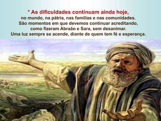 * As dificuldades continuam ainda hoje,
no mundo, na pátria, nas famílias e nas comunidades.
São momentos em que devemos continuar acreditando,
como fizeram Abraão e Sara, sem desanimar.
Uma luz sempre se acende, diante de quem tem fé e esperança.
 