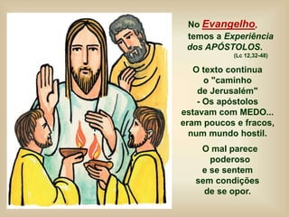 No Evangelho,
temos a Experiência
dos APÓSTOLOS.
(Lc 12,32-48)
O texto continua
o "caminho
de Jerusalém"
- Os apóstolos
estavam com MEDO...
eram poucos e fracos,
num mundo hostil.
O mal parece
poderoso
e se sentem
sem condições
de se opor.
 