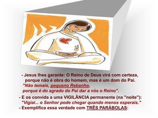 - Jesus lhes garante: O Reino de Deus virá com certeza,
porque não é obra do homem, mas é um dom do Pai.
"Não temais, pequeno Rebanho,
porque é do agrado do Pai dar a vós o Reino".
- E os convida a uma VIGILÂNCIA permanente (na "noite"):
"Vigiai... o Senhor pode chegar quando menos esperais."
- Exemplifica essa verdade com TRÊS PARÁBOLAS:
 