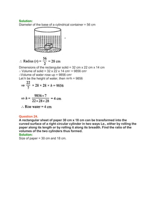 Solution:
Diameter of the base of a cylindrical container = 56 cm
Dimensions of the rectangular solid = 32 cm x 22 cm x 14 cm
∴ Volume of solid = 32 x 22 x 14 cm3
= 9856 cm3
∴Volume of water rose up = 9856 cm3
Let h be the height of water, then πr2
h = 9856
Question 24.
A rectangular sheet of paper 30 cm x 18 cm can be transformed into the
curved surface of a right circular cylinder in two ways Le., either by rolling the
paper along its length or by rolling it along its breadth. Find the ratio of the
volumes of the two cylinders thus formed.
Solution:
Size of paper = 30 cm and 18 cm.
 