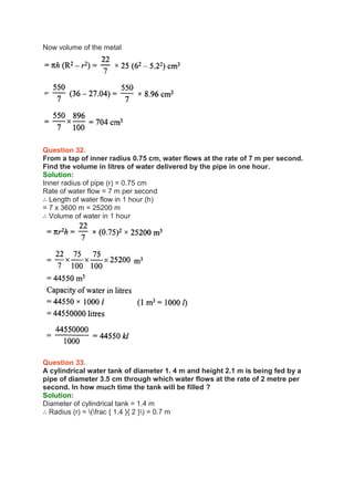 Now volume of the metal
Question 32.
From a tap of inner radius 0.75 cm, water flows at the rate of 7 m per second.
Find the volume in litres of water delivered by the pipe in one hour.
Solution:
Inner radius of pipe (r) = 0.75 cm
Rate of water flow = 7 m per second
∴ Length of water flow in 1 hour (h)
= 7 x 3600 m = 25200 m
∴ Volume of water in 1 hour
Question 33.
A cylindrical water tank of diameter 1. 4 m and height 2.1 m is being fed by a
pipe of diameter 3.5 cm through which water flows at the rate of 2 metre per
second. In how much time the tank will be filled ?
Solution:
Diameter of cylindrical tank = 1.4 m
∴ Radius (r) = (frac { 1.4 }{ 2 }) = 0.7 m
 