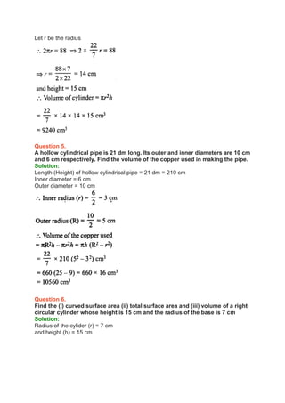 Let r be the radius
Question 5.
A hollow cylindrical pipe is 21 dm long. Its outer and inner diameters are 10 cm
and 6 cm respectively. Find the volume of the copper used in making the pipe.
Solution:
Length (Height) of hollow cylindrical pipe = 21 dm = 210 cm
Inner diameter = 6 cm
Outer diameter = 10 cm
Question 6.
Find the (i) curved surface area (ii) total surface area and (iii) volume of a right
circular cylinder whose height is 15 cm and the radius of the base is 7 cm
Solution:
Radius of the cylider (r) = 7 cm
and height (h) = 15 cm
 