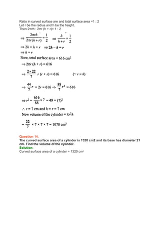 Ratio in curved surface are and total surface area =1 : 2
Let r be the radius and h be the height.
Then 2πrh : 2πr (h + r)= 1 : 2
Question 14.
The curved surface area of a cylinder is 1320 cm2 and its base has diameter 21
cm. Find the volume of the cylinder.
Solution:
Curved surface area of a cylinder = 1320 cm2
 