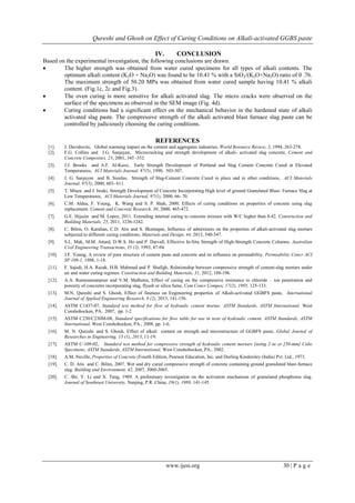 Qureshi and Ghosh on Effect of Curing Conditions on Alkali-activated GGBS paste
www.ijesi.org 30 | P a g e
IV. CONCLUSION
Based on the experimental investigation, the following conclusions are drawn.
 The higher strength was obtained from water cured specimens for all types of alkali contents. The
optimum alkali content (K2O + Na2O) was found to be 10.41 % with a SiO2/(K2O+Na2O) ratio of 0 .76.
The maximum strength of 50.20 MPa was obtained from water cured sample having 10.41 % alkali
content. (Fig.1c, 2c and Fig.3).
 The oven curing is more sensitive for alkali activated slag. The micro cracks were observed on the
surface of the specimens as observed in the SEM image (Fig. 4d).
 Curing conditions had a significant effect on the mechanical behavior in the hardened state of alkali
activated slag paste. The compressive strength of the alkali activated blast furnace slag paste can be
controlled by judiciously choosing the curing conditions.
REFERENCES
[1]. J. Davidovits, Global warming impact on the cement and aggregates industries, World Resource Review, 2, 1994, 263-278.
[2]. F.G. Collins and J.G. Sanjayan, Microcracking and strength development of alkali- activated slag concrete, Cement and
Concrete Composites, 23, 2001, 345 -352.
[3]. J.J. Brooks and A.F. Al-Kaisi, Early Strength Development of Portland and Slag Cement Concrete Cured at Elevated
Temperatures, ACI Materials Journal, 87(5), 1990, 503-507.
[4]. J. G. Sanjayan and B. Sioulas, Strength of Slag-Cement Concrete Cured in place and in other conditions, ACI Materials
Journal, 97(5), 2000, 603- 611.
[5]. T. Miura and I. Iwaki, Strength Development of Concrete Incorporating High level of ground Granulated Blast- Furnace Slag at
Low Temperatures, ACI Materials Journal, 97(1), 2000, 66- 70.
[6]. C.M. Aldea, F. Young, K. Wang and S. P. Shah, 2000. Effects of curing conditions on properties of concrete using slag
replacement. Cement and Concrete Research, 30, 2000, 465-472.
[7]. G.E. Hijazin and M. Lopez, 2011. Extending internal curing to concrete mixture with W/C higher than 0.42. Construction and
Building Materials, 25, 2011, 1236-1242.
[8]. C. Bilim, O. Karahan, C.D. Atis and S. Ilkentapar, Influence of admixtures on the properties of alkali-activated slag mortars
subjected to different curing conditions, Materials and Design, 44, 2013, 540-547.
[9]. S.L. Mak, M.M. Attard, D.W.S. Ho and P. Darvall, Effective In-Situ Strength of High-Strength Concrete Columns. Australian
Civil Engineering Transactions, 35 (2), 1993, 87-94.
[10]. J.F. Young, A review of pore structure of cement paste and concrete and its influence on permeability, Permeability Concr ACI
SP 108-1, 1988, 1-18.
[11]. F. Sajedi, H.A. Razak, H.B. Mahmud and P. Shafigh, Relationship between compressive strength of cement-slag mortars under
air and water curing regimes. Construction and Building Materials, 31, 2012, 188-196.
[12]. A.A. Ramezanianpour and V.M. Malhotra, Effect of curing on the compressive resistance to chloride – ion penetration and
porosity of concretes incorporating slag, flyash or silica fume, Cem Concr Compos, 17(2), 1995, 125-133.
[13]. M.N. Qureshi and S. Ghosh, Effect of fineness on Engineering properties of Alkali-activated GGBFS paste, International
Journal of Applied Engineering Research, 8 (2), 2013, 141-156.
[14]. ASTM C1437-07, Standard test method for flow of hydraulic cement mortar, ASTM Standards, ASTM International, West
Conshohocken, PA., 2007, pp. 1-2
[15]. ASTM C230/C230M-08, Standard specifications for flow table for use in tests of hydraulic cement, ASTM Standards, ASTM
International, West Conshohocken, PA., 2008, pp. 1-6.
[16]. M. N. Qureshi and S. Ghosh, Effect of alkali content on strength and microstructure of GGBFS paste, Global Journal of
Researches in Engineering, 13 (1), 2013, 11-19.
[17]. ASTM C-109-02, Standard test method for compressive strength of hydraulic cement mortars [using 2-in or [50-mm] Cube
Specimens, ASTM Standards, ASTM International, West Conshohocken, PA., 2002.
[18]. A.M. Neville, Properties of Concrete (Fourth Edition, Pearson Education, Inc. and Dorling Kindersley (India) Pvt. Ltd., 1973.
[19]. C. D. Atis and C. Bilim, 2007. Wet and dry cured compressive strength of concrete containing ground granulated blast-furnace
slag. Building and Environment, 42, 2007, 3060-3065.
[20]. C. Shi, Y. Li and X. Tang, 1989. A preliminary investigation on the activation mechanism of granulated phosphorus slag.
Journal of Southeast University, Nanjing, P.R. China, 19(1), 1989, 141-145.
 