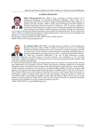 Qureshi and Ghosh on Effect of Curing Conditions on Alkali-activated GGBS paste
www.ijesi.org 31 | P a g e
AUTHOR’S BIOGRAPHY
Mohd. Nadeem Qureshi, M.E., MBA, C Eng. is working as a Senior Lecturer in Civil
Engineering Department of Government Polytechnic, Khamgaon. (M.S), India. He is
presently pursuing Ph.D in the field of „Alkali-activated Blast Furnace Slag Composite‟ at
Jadavpur University, Kolkata - 7000 32 (India), under QIP Program. He did his Masters in
Structural Engineering from M.S.University of Baroda in 1991. He earned a diploma in
Construction from George Brown College, Toronto (Canada) He has gold seal certification in
steel construction from Ontario General Contractors Association (Canada). Mr. Qureshi has
over 20 years of teaching and industrial experience at the national and international level. He has worked from
1991 to 1999 as Civil and Structural Engineer for Thinet International Co. Paris France and Issam Kabbani and
partners Co. for their various projects in gulf countries.
Mr. Qureshi is a member of ISTE, IEI, ISET, IWWA, NICE, ACERS and ACI.
Mobile: 09403313195, md.kureshi@gmail.com
Dr. Somnath Ghosh, PhD, MBA is presently serving as Professor of Civil Engineering,
Jadavpur University, Kolkata- 7000 32. (India). Dr. Ghosh has over 30 yrs of Teaching,
Research and Industrial experience He is also a consultant to a number of prestigious projects
at national level. He has authored 6 books through an international publishing agency in
Germany and published several papers in peer reviewed national and international journals.
Dr. Ghosh has contributed significantly in the area of High performance concrete,
Geopolymer composites and FEM analysis of concrete structures. His contribution on „Fly ash based
Geopolymer composite‟ has added a new dimension in the area of non-conventional green binder material using
waste and is acclaimed internationally.
Dr. Ghosh has demonstrated his skill by providing technical advice on a number of occasions and the same has
been implemented very successfully in practice. Repair and restoration techniques adopted for the earthquake
damaged structures of the Kandla special economic zone (SEZ) through his expertise deserve a special mention.
Another noteworthy contribution is the restoration of Assembly building at Sikkim. His skill in computer aided
analysis of structure has been demonstrated through the design of a Buddha statue of 52m tall, on the top of a
hill at Namchi, Sikkim and a cricket stadium in Guwahati. His selection as the Country Head of a division in a
multinational company in Nigeria speaks about his skill and expertise. During this period, Dr. Ghosh has
successfully guided a good number of students for their Ph.D and Master‟s degree. He has acted as expert
member on several occasions for CSIR, AICTE, UGC, IIT, NIT & other Universities. Dr. Ghosh has contributed
immensely both in academics as well as in practice through his activities.
Mobile: 09831025676, som_ghosh2000@yahoo.com.
 