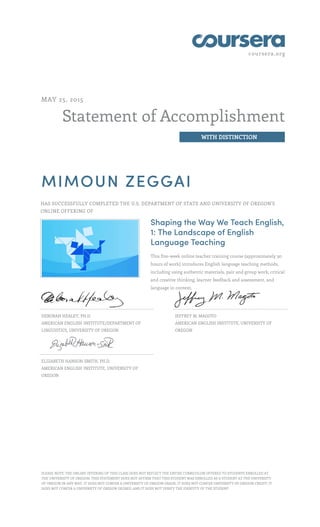 coursera.org
Statement of Accomplishment
WITH DISTINCTION
MAY 25, 2015
MIMOUN ZEGGAI
HAS SUCCESSFULLY COMPLETED THE U.S. DEPARTMENT OF STATE AND UNIVERSITY OF OREGON'S
ONLINE OFFERING OF
Shaping the Way We Teach English,
1: The Landscape of English
Language Teaching
This five-week online teacher training course (approximately 30
hours of work) introduces English language teaching methods,
including using authentic materials, pair and group work, critical
and creative thinking, learner feedback and assessment, and
language in context.
DEBORAH HEALEY, PH.D.
AMERICAN ENGLISH INSTITUTE/DEPARTMENT OF
LINGUISTICS, UNIVERSITY OF OREGON
JEFFREY M. MAGOTO
AMERICAN ENGLISH INSTITUTE, UNIVERSITY OF
OREGON
ELIZABETH HANSON-SMITH, PH.D.
AMERICAN ENGLISH INSTITUTE, UNIVERSITY OF
OREGON
PLEASE NOTE: THE ONLINE OFFERING OF THIS CLASS DOES NOT REFLECT THE ENTIRE CURRICULUM OFFERED TO STUDENTS ENROLLED AT
THE UNIVERSITY OF OREGON. THIS STATEMENT DOES NOT AFFIRM THAT THIS STUDENT WAS ENROLLED AS A STUDENT AT THE UNIVERSITY
OF OREGON IN ANY WAY. IT DOES NOT CONFER A UNIVERSITY OF OREGON GRADE; IT DOES NOT CONFER UNIVERSITY OF OREGON CREDIT; IT
DOES NOT CONFER A UNIVERSITY OF OREGON DEGREE; AND IT DOES NOT VERIFY THE IDENTITY OF THE STUDENT.
 