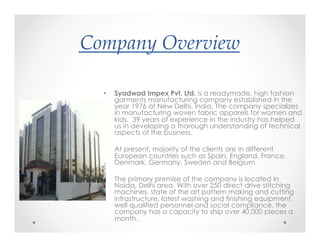 Company(Overview&
?
•  Syadwad Impex Pvt. Ltd. is a readymade, high fashion
garments manufacturing company established in the
year 1976 at New Delhi, India. The company specializes
in manufacturing woven fabric apparels for women and
kids. 39 years of experience in the industry has helped
us in developing a thorough understanding of technical
aspects of the business.
•  At present, majority of the clients are in different
European countries such as Spain, England, France,
Denmark, Germany, Sweden and Belgium.
•  The primary premise of the company is located in
Noida, Delhi area. With over 250 direct drive stitching
machines, state of the art pattern making and cutting
infrastructure, latest washing and finishing equipment,
well qualified personnel and social compliance, the
company has a capacity to ship over 40,000 pieces a
month.
 