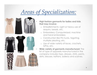 Areas(of(Specialization:&
?•  High fashion garments for ladies and kids
that may involve:
o  Embellishments: Light or heavy use of
sequins, beads, etc.
o  Embroidery: Computerized, machine
and hand embroidery
o  Construction like Pin-tucks, fagoting,
multiple pleating, etc.
o  Use of wide variety of laces, crochets,
GPUs, etc.
•  Wide variety of garments manufactured: The
list of type of apparels manufactured in the
company includes tops, dresses, shirts, pants,
skirts, blouses, kaftans, boleros and scarves.
 