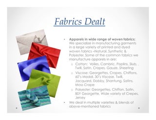 Fabrics(Dealt?
•  Apparels in wide range of woven fabrics:
We specialize in manufacturing garments
in a large variety of printed and dyed
woven fabrics –Natural, Synthetic &
Polyester. Some of the common fabrics we
manufacture apparels in are:
o  Cotton: Voiles, Cambric, Poplins, Slub, ,
Twill, Satin, Crapes, Gauze, Sheeting
o  Viscose: Georgettes, Crapes, Chiffons,
60’s Modal, 30’s Viscose, Twill,
Jacquard, Dobby, Shantung, Satins,
Moss Crape
o  Polyester: Georgettes, Chiffon, Satin,
BSY Georgette, Wide variety of Crepes,
Jersey
•  We deal in multiple varieties & blends of
above-mentioned fabrics
 