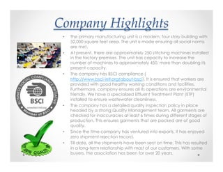 Company(Highlights>
•  The primary manufacturing unit is a modern, four story building with
32,000 square feet area. The unit is made ensuring all social norms
are met.
•  At present, there are approximately 250 stitching machines installed
in the factory premises. The unit has capacity to increase the
number of machines to approximately 450, more than doubling its
present capacity.
•  The company has BSCI compliance (
http://www.bsci-intl.org/about-bsci). It is ensured that workers are
provided with good healthy working conditions and facilities.
Furthermore, company ensures all its operations are environmental
friendly. We have a specialized Effluent Treatment Plant (ETP)
installed to ensure wastewater cleanliness.
•  The company has a detailed quality inspection policy in place
headed by a strong Quality Management team. All garments are
checked for inaccuracies at least 6 times during different stages of
production. This ensures garments that are packed are of good
quality.
•  Since the time company has ventured into exports, it has enjoyed
zero shipment rejection record.
•  Till date, all the shipments have been sent on time. This has resulted
in a long-term relationship with most of our customers. With some
buyers, the association has been for over 20 years.
 