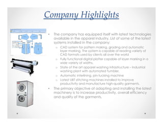 Company(Highlights?
•  The company has equipped itself with latest technologies
available in the apparel industry. List of some of the latest
systems installed in the company:
o  CAD system for pattern making, grading and automatic
layer marking, The system is capable of reading variety of
CAD formats used by clients all over the world
o  Fully functional digital plotter capable of layer marking in a
wide variety of widths.
o  State of the art apparel washing infrastructure – Industrial
washing plant with automated Tumbler.
o  Automatic interlining, pin-tucking machine
o  Latest UBT stitching machines installed to improve
productivity and manufacture high-quality garments.
•  The primary objective of adopting and installing the latest
machinery is to increase productivity, overall efficiency
and quality of the garments.
 